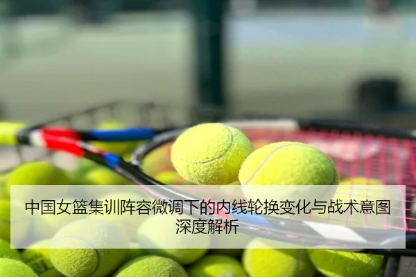 中国女篮集训阵容微调下的内线轮换变化与战术意图深度解析